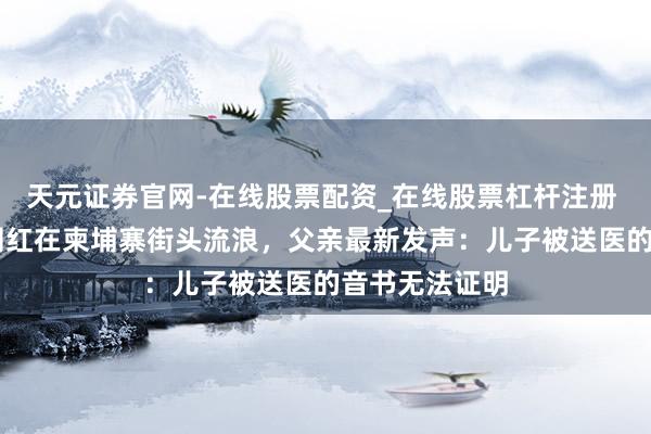 天元证券官网-在线股票配资_在线股票杠杆注册 福建20岁女网红在柬埔寨街头流浪，父亲最新发声：儿子被送医的音书无法证明