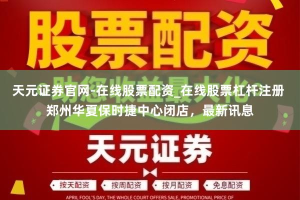 天元证券官网-在线股票配资_在线股票杠杆注册 郑州华夏保时捷中心闭店，最新讯息