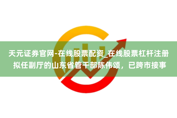 天元证券官网-在线股票配资_在线股票杠杆注册 拟任副厅的山东省管干部陈伟颂，已跨市接事