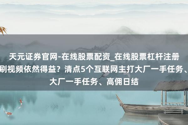 天元证券官网-在线股票配资_在线股票杠杆注册 周末躺平刷视频依然得益？清点5个互联网主打大厂一手任务、高佣日结